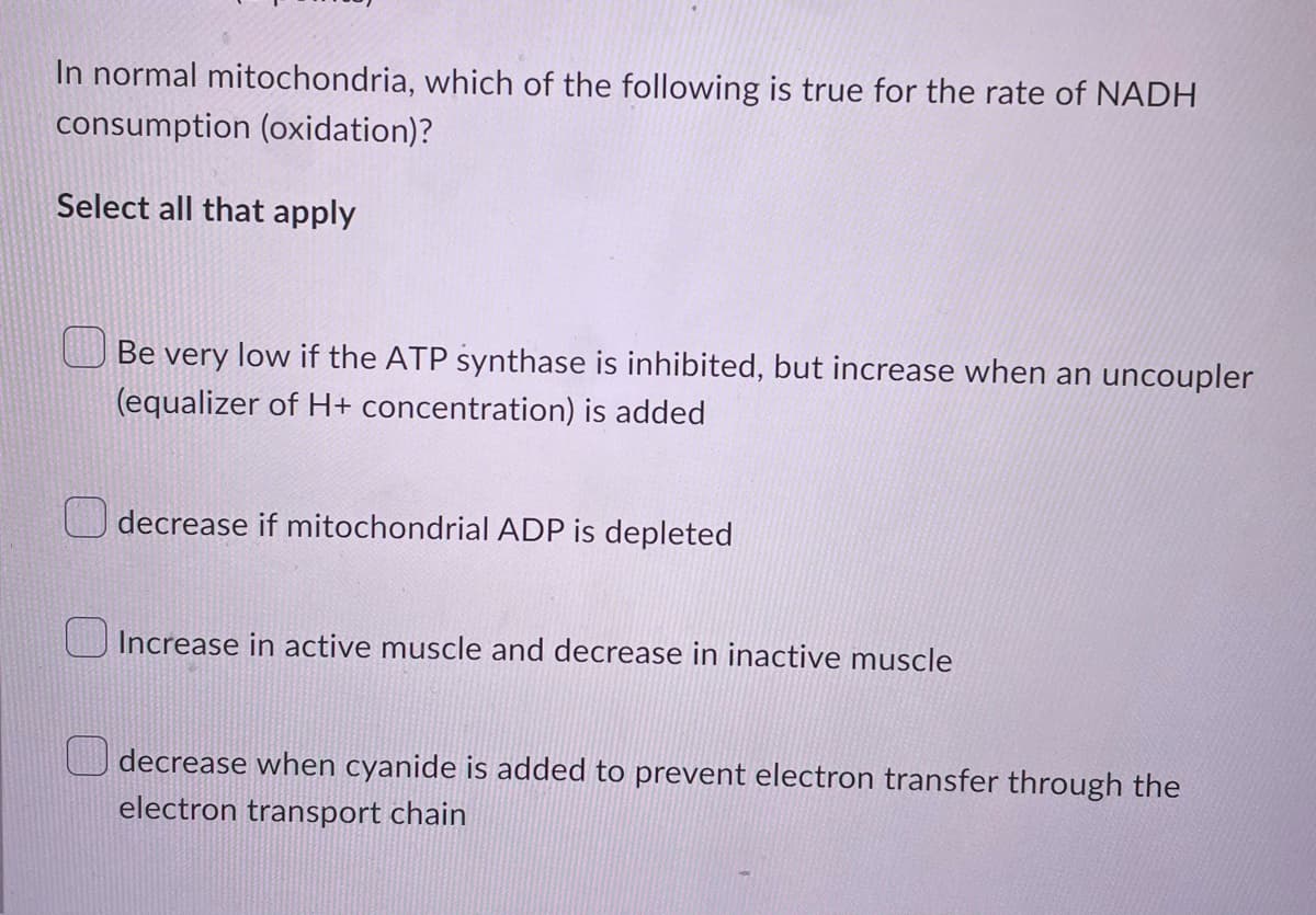 In normal mitochondria, which of the following is true for the rate of NADH
consumption (oxidation)?
Select all that apply
Be very low if the ATP synthase is inhibited, but increase when an uncoupler
(equalizer of H+ concentration) is added
decrease if mitochondrial ADP is depleted
Increase in active muscle and decrease in inactive muscle
decrease when cyanide is added to prevent electron transfer through the
electron transport chain