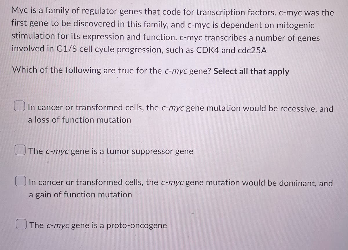 Myc is a family of regulator genes that code for transcription factors. c-myc was the
first gene to be discovered in this family, and c-myc is dependent on mitogenic
stimulation for its expression and function. c-myc transcribes a number of genes
involved in G1/S cell cycle progression, such as CDK4 and cdc25A
Which of the following are true for the c-myc gene? Select all that apply
In cancer or transformed cells, the c-myc gene mutation would be recessive, and
a loss of function mutation
The c-myc gene is a tumor suppressor gene
In cancer or transformed cells, the c-myc gene mutation would be dominant, and
a gain of function mutation
The c-myc gene is a proto-oncogene