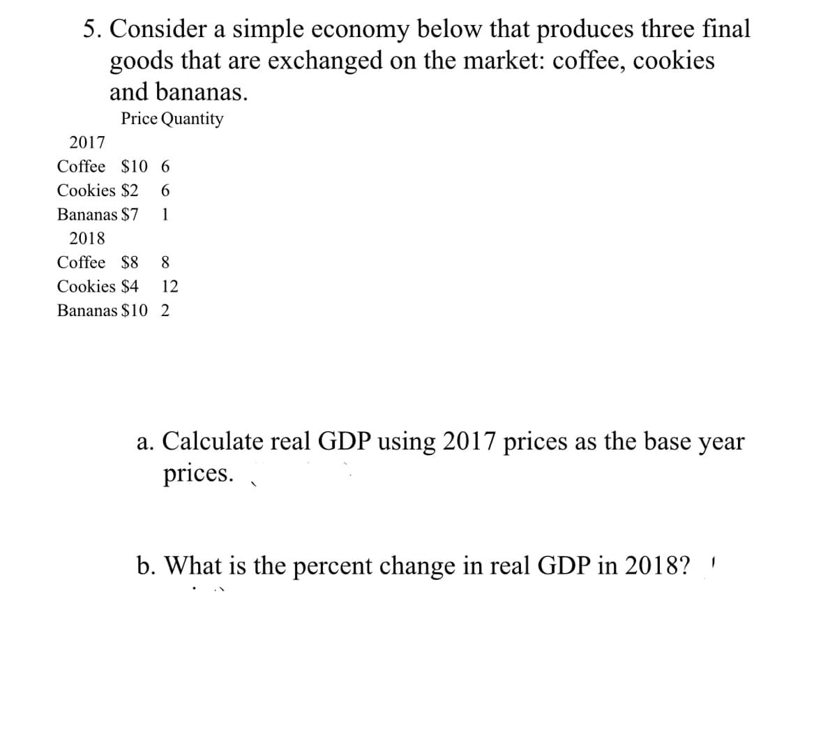 5. Consider a simple economy below that produces three final
goods that are exchanged on the market: coffee, cookies
and bananas.
Price Quantity
2017
Coffee $10 6
Cookies $2
Bananas $7
1
2018
Coffee $8
8
Cookies $4
12
Bananas $10 2
a. Calculate real GDP using 2017 prices as the base year
prices.
b. What is the percent change in real GDP in 2018? '
