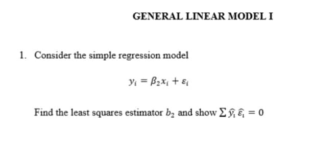 GENERAL LINEAR MODEL I
1. Consider the simple regression model
y; = B2x; + ɛ
Find the least squares estimator b, and show E §, &, = 0
