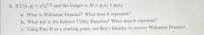 3. If U(z, y) = r²y!/2 and the budget is M = pir1+Pza2:
a. What is Walrasian Demand? What does it represent?
b. What hat is the Indirect Utility Function? What does it represent?
c. Using Part B as a starting point, use Roy's Identity to recover Walrasian Demand.
