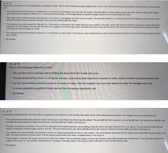 9 of 15
Warwick Inc. produces in a monopolistically compettive market. Which of the following corectly explains howa fmin this market struchure would transition trom the short run to the long
run?
O The supemomal profits eamed by Warwick Inc in the short run will attract new firma into the market. This wil shit the market supply curve to the right, which will reduce the market
price and the price faced by Warwick ine. The price wil keep falling until Average Revenue equals Average Cost and only normal profits are made.
O The supermormal profits eamed by Warwick Inc. in the short run will attract new firms into he martet. This wil shit Warwick ine. demand curve to the left and t wit continue to shit
left until Average Revenue equals Average Cost and only normal profits are made
O The supemomal profits eamed by Wanwick Inc. in the short run will lead to the market demand aurve shifing to the right, which will raise the price fims can sell at and ts wil atract
now frms into the market. This wil shit Warwick Inc.s aupply curve to the right, which wil reduce the price can sell at and this wit continue untl Average Revenue equals Average
Cost and only normal profits are made
O The supemomal profits eamed by Warwick inc. in the short run wil remain in the kong nun, due to high barriers to entry which prevent the entry of new feme and thua protect Waraick
Incs profes
ONo answer
10 of 15
Which of the following statements is true?
O We can find a firm's average cost by finding the slope of the firm's total cost curve.
O The law of diminishing returns is a long run concept, such that as both inputs are increased to scale, output increases by proportionately less.
O fa fim has increasing retums to scale at all levels of output, then the marginal cost curve will always lie under the average cost curve.
A convex production possibility frontier derives from increasing opportunity cost.
O No answer
11 of 15
If a perfectly compettive firm is in the long run equilibrium and demand in the industry then rises, which of the following would explain the changes the fierm would expertence?
O The supernomal profits that could be made in the long run will attract new firms into the market. This will shit the firm's demand curve to the left and it will continue to shift left unti
Average Revenue equals Average Cost and only normal profits are made in the long run.
O The lack of supemormal profits in the short run will lead to the market demand curve shiting to the left, which wil lower the price firms can sel at. This will cause frms to esit the
market, shifting the market supply curve to the left. The price that the firm can sell at will fall and this will continue until only normal profits are made in the long run.
O The market price would intially ise leading to short run supernormal profits for firms in the market. This would attract new firms into the market and would shit industry supply to the
right. The price would be pushed down until all supemomal profits have been competed away in the long run.
O The increase in demand will cause new firms to enter the market. This will shift the supply curve for the industry to the left and raise the market price. Fims will make supemormal
profits in the short run, but will then experience an increase in average costs in the long run which will lead to normal profits being made.
ONo answer
