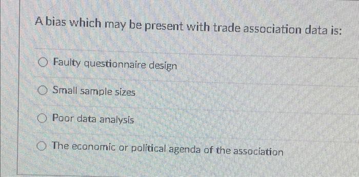 A bias which may be present with trade association data is:
O Faulty questionnaire design
O Small sample sizes
O Poor data analysis
O The economic or political agenda of the association
