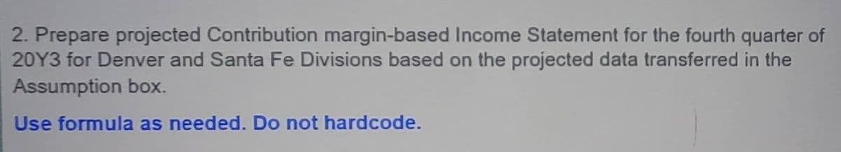 2. Prepare projected Contribution margin-based Income Statement for the fourth quarter of
20Y3 for Denver and Santa Fe Divisions based on the projected data transferred in the
Assumption box.
Use formula as needed. Do not hardcode.