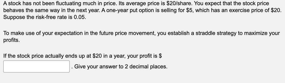A stock has not been fluctuating much in price. Its average price is $20/share. You expect that the stock price
behaves the same way in the next year. A one-year put option is selling for $5, which has an exercise price of $20.
Suppose the risk-free rate is 0.05.
To make use of your expectation in the future price movement, you establish a straddle strategy to maximize your
profits.
If the stock price actually ends up at $20 in a year, your profit is $
. Give your answer to 2 decimal places.