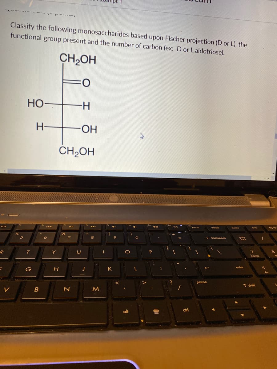 Classify the following monosaccharides based upon Fischer projection (D or L), the
functional group present and the number of carbon (ex: D or Laldotriose).
CH2OH
Но-
H-
H-
ČH,OH
8
lock
R
T
Y
U
enter
G
pause
↑ shift
V
alt
dri
