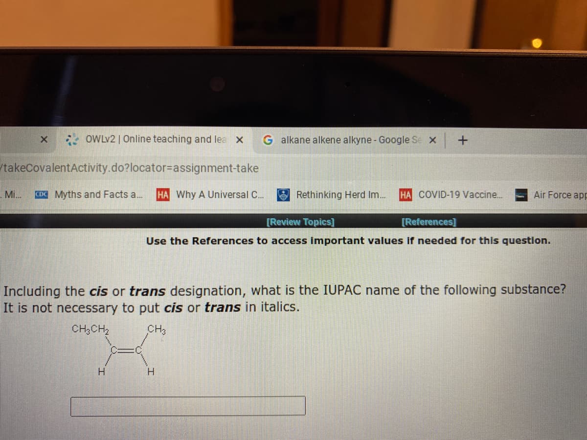 OWLV2 | Online teaching and lea X
G alkane alkene alkyne- Google S X
takeCovalentActivity.do?locator-assignment-take
Mi.
CDC Myths and Facts a..
HA Why A Universal C..
Rethinking Herd Im.
HA COVID-19 Vaccine...
Air Force app
[Review Topics]
[References]
Use the References to access important values if needed for this question.
Including the cis or trans designation, what is the IUPAC name of the following substance?
It is not necessary to put cis or trans in italics.
CH3CH2
CH
