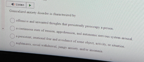 Listen
Generalized anxiety disorder is characterized by
offensive and unwanted thoughts that persistently preoccupy a person
a continuous state of tension, apprehension, and autonomic nervous system arousal.
a persistent, irrational fear and avoidance of some object, activity, or situation.
nightmares, social withdrawal, jumpy anxiety, and/or insomnia.