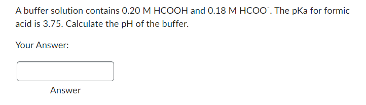 A buffer solution contains 0.20 M HCOOH and 0.18 M HCOO". The pka for formic
acid is 3.75. Calculate the pH of the buffer.
Your Answer:
Answer