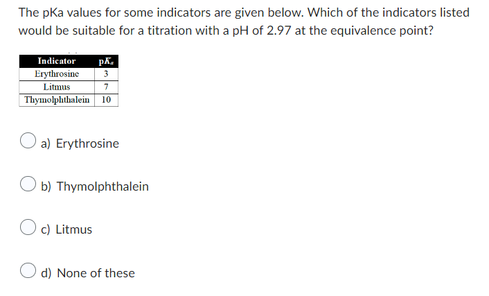 The pKa values for some indicators are given below. Which of the indicators listed
would be suitable for a titration with a pH of 2.97 at the equivalence point?
Indicator pk
Erythrosine 3
Litmus
7
Thymolphthalein 10
a) Erythrosine
Ob) Thymolphthalein
c) Litmus
Od) None of these