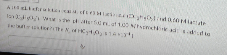 A 100 mL buffer solution consists of 0.60 M lactic acid (HC3H5O3) and 0.60 M lactate
ion (C3H5O3). What is the pH after 5.0 mL of 1.00 M hydrochloric acid is added to
the buffer solution? (The K₂ of HC3H5O3 is 1.4 ×104.)
E/