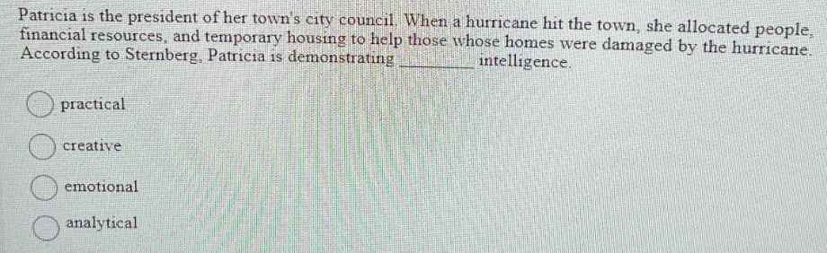 Patricia is the president of her town's city council. When a hurricane hit the town, she allocated people,
financial resources, and temporary housing to help those whose homes were damaged by the hurricane.
According to Sternberg, Patricia is demonstrating
intelligence.
practical
creative
emotional
analytical