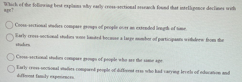 Which of the following best explains why early cross-sectional research found that intelligence declines with
age?
Cross-sectional studies compare groups of people over an extended length of time.
Early cross-sectional studies were limited because a large number of participants withdrew from the
studies.
Cross-sectional studies compare groups of people who are the same age.
Early cross-sectional studies compared people of different eras who had varying levels of education and
different family experiences.