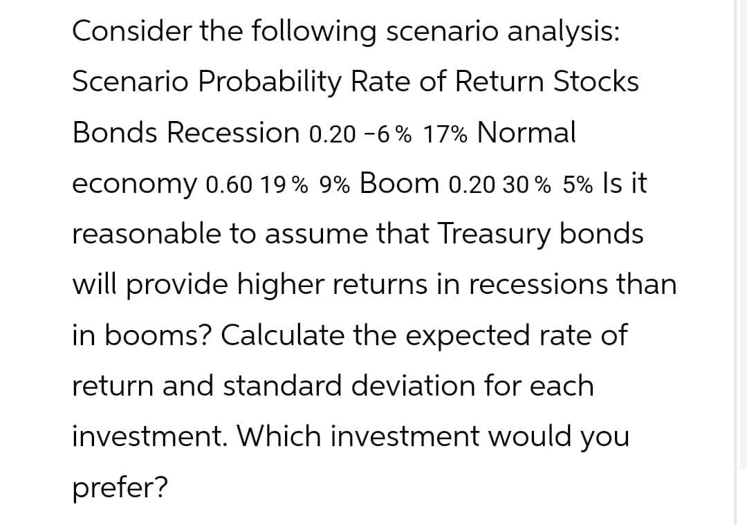 Consider the following scenario analysis:
Scenario Probability Rate of Return Stocks
Bonds Recession 0.20 -6% 17% Normal
economy 0.60 19% 9% Boom 0.20 30% 5% Is it
reasonable to assume that Treasury bonds
will provide higher returns in recessions than
in booms? Calculate the expected rate of
return and standard deviation for each
investment. Which investment would you
prefer?