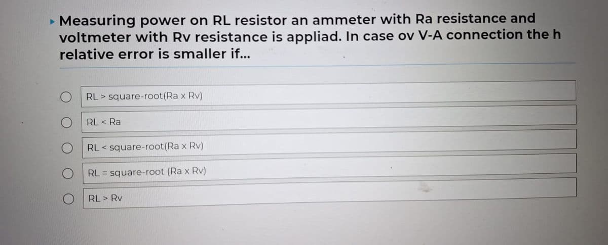 Measuring power on RL resistor an ammeter with Ra resistance and
voltmeter with Rv resistance is appliad. In case ov V-A connection the h
relative error is smaller if...
RL square-root(Ra x Rv)
RL < Ra
RL <square-root(Ra x Rv)
RL = square-root (Ra x Rv)
RL > Rv