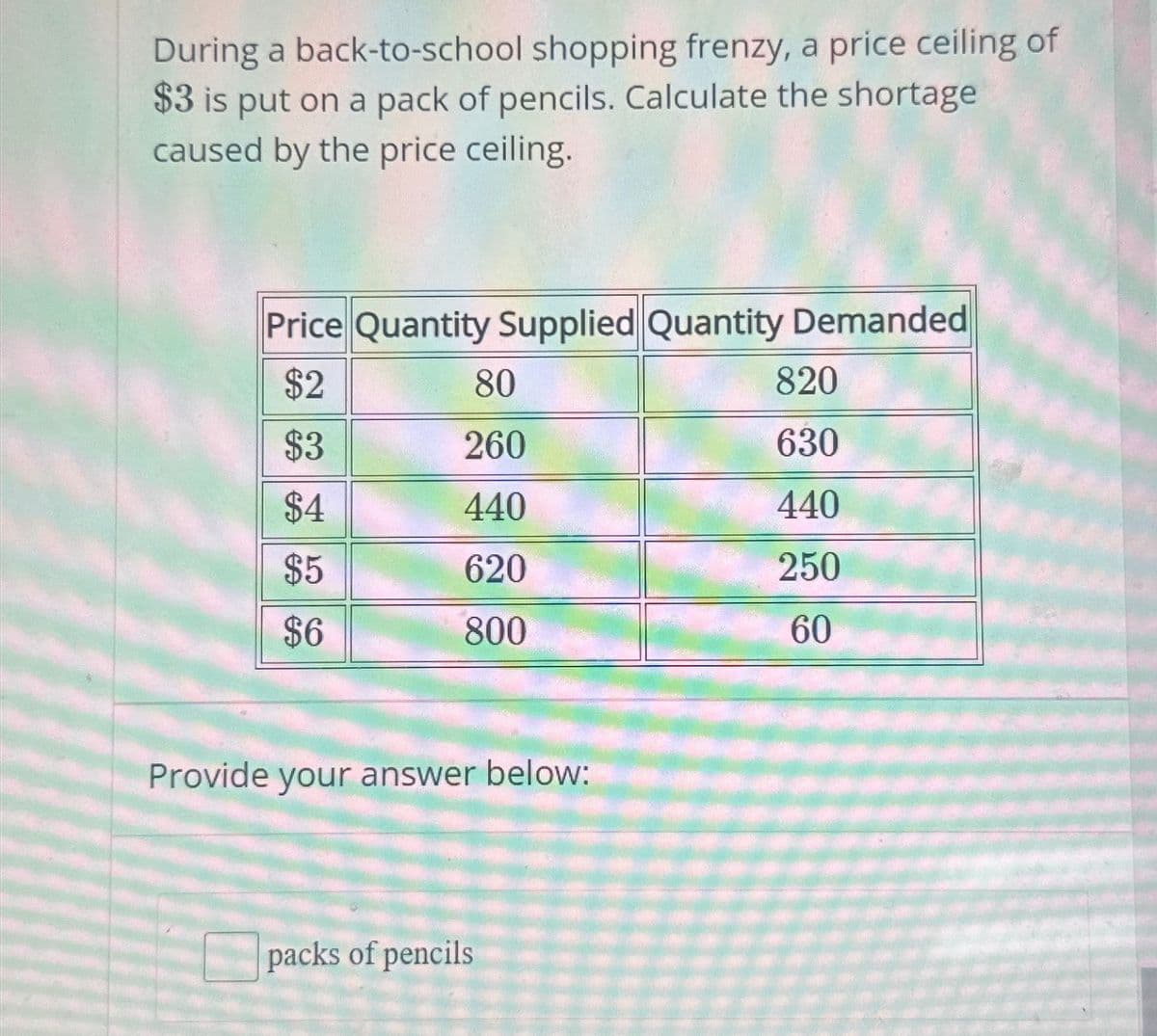 During a back-to-school shopping frenzy, a price ceiling of
$3 is put on a pack of pencils. Calculate the shortage
caused by the price ceiling.
Price Quantity Supplied Quantity Demanded
$2
$3
$4
$5
$6
80
260
440
620
800
Provide your answer below:
packs of pencils
820
630
440
250
60