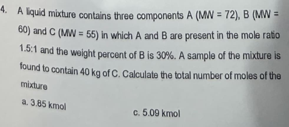 4. A liquid mixture contains three components A (MW = 72), B (MW =
60) and C (MW = 55) in which A and B are present in the mole ratio
1.5:1 and the weight percent of B is 30%. A sample of the mixture is
found to contain 40 kg of C. Calculate the total number of moles of the
mixture
a. 3.85 kmol
c. 5.09 kmol