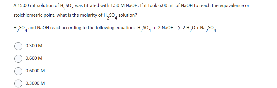 A 15.00 mL solution of H₂SO was titrated with 1.50 M NaOH. If it took 6.00 mL of NaOH to reach the equivalence or
2 4
stoichiometric point, what is the molarity of H₂SO solution?
2 4
H₂SO4 and NaOH react according to the following equation: H₂SO4 + 2 NaOH → 2 H₂O + Na₂SO4
0.300 M
0.600 M
0.6000 M
0.3000 M