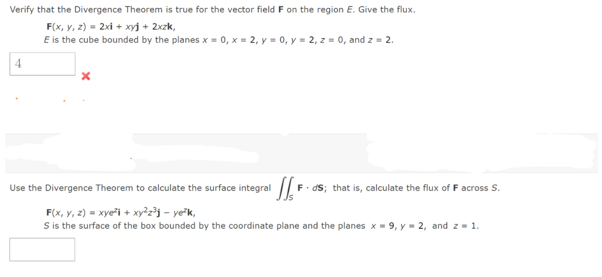 Verify that the Divergence Theorem is true for the vector field F on the region E. Give the flux.
F(x, y, z) = 2xi + xyj + 2xzk,
E is the cube bounded by the planes x = 0, x = 2, y = 0, y = 2, z = 0, and z = 2.
4
Use the Divergence Theorem to calculate the surface integral
F. dS; that is, calculate the flux of F across S.
F(x, y, z) = xye²i + xy²z³j – ye²k,
S is the surface of the box bounded by the coordinate plane and the planes x = 9, y = 2, and z = 1.
