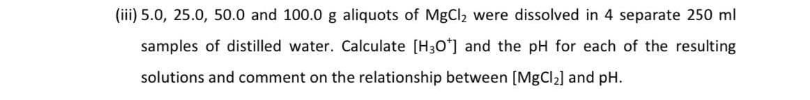(iii) 5.0, 25.0, 50.0 and 100.0 g aliquots of MgCl2 were dissolved in 4 separate 250 ml
samples of distilled water. Calculate [H30*] and the pH for each of the resulting
solutions and comment on the relationship between [MgCl2] and pH.
