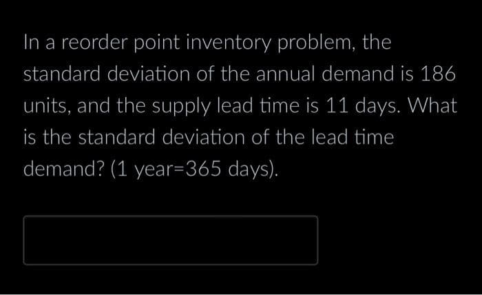 In a reorder point inventory problem, the
standard deviation of the annual demand is 186
units, and the supply lead time is 11 days. What
is the standard deviation of the lead time
demand? (1 year=365 days).