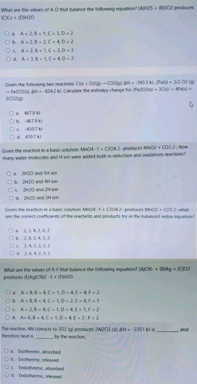 What are the values of A-D that balance the following equation? (A)H2S+ (B)SO2 produces
(C)Cs + (D)H20
O a. A = 2, B = 1, C = 3, D = 2
O b. A = 2, B =
2, C = 4, D = 2
1, C = 3, D = 3
1, C = 4, D = 2
O c. A = 2, B =
O d. A = 3, B =
Given the following two reactions: C(s) + O2(g) - CO2(g); AH = -393.5 kJ, 2Fe(s) + 3/2 02 (g)
- Fe2O3(s): AH = -824.2 kJ. Calculate the enthalpy change for 2Fe2O3(s) + 3C(s) - 4Fe(s) +
3CO2(g)
0 а.
Ob.
O c.
O d.
467.9 kJ
-467.9 kJ
-430.7 kJ
430.7 kJ
Given the reaction in a basic solution: MnO4-1 + C204 2- produces MnO2 + CO3 2-, how
many water molecules and H ion were added both in reduction and oxidations reactions?
Oa. 2H20 and 5H ion
O b.
2H20 and 4H ion
Oc.
2H20 and 2H ion
O d. 2H20 and 3H ion
Given the reaction in a basic solution: MnO4-1+ C204 2- produces MnO2 + CO3 2-what
are the correct coefficients of the reactants and products for in the balanced redox equation?
O a. 2, 3, 4, 2, 6, 2
O b. 2, 6, 2, 4, 3, 2
Oc.
2, 4, 3, 2, 3, 2
O d. 2, 6, 4, 2, 3, 2
What are the values of A-F that balance the following equation? (A)CN- + (B)Ag + (C)02
produces (E)Ag(CN)2 -1 + (F)H20
O a.
A = 8, B = 4, C = 1, D = 4, E = 4, F = 2
O b.
A = 8, B = 4, C = 1, D = 2, E = 4, F = 1
Oc.
A = 2, B = 4, C = 1, D = 4, E = 1, F = 2
O d. A= 6, B = 4, C = 1, D = 4, E = 3, F = 2
The reaction, 4AI (s)reacts to 302 (g) produces 2A1203 (s); AH = -3351 kJ is.
therefore heat is
by the reaction.
O a. Exothermic, absorbed
O b. Exothermic, released
Oc. Endothermic, absorbed
Od. Endothermic, released
and