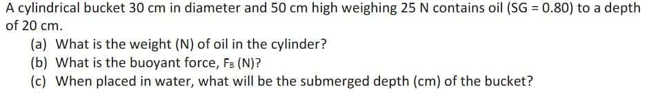 A cylindrical bucket 30 cm in diameter and 50 cm high weighing 25 N contains oil (SG = 0.80) to a depth
of 20 cm.
(a) What is the weight (N) of oil in the cylinder?
(b) What is the buoyant force, FB (N)?
(c) When placed in water, what will be the submerged depth (cm) of the bucket?