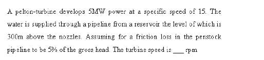 A pcton-turbine develops 5MW power at a specific spced of 15. Thc
water is supplied through a pipeline from a reservoir the level of which is
300m above the nozzles. Assuming for a friction loss in the pensto ck
pip eline to be 5% of the gross head. The turbine speed is
rpm
