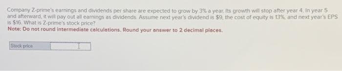 Company Z-prime's earnings and dividends per share are expected to grow by 3% a year. Its growth will stop after year 4. In year 5
and afterward, it will pay out all earnings as dividends. Assume next year's dividend is $9, the cost of equity is 13%, and next year's EPS
is $16. What is Z-prime's stock price?
Note: Do not round intermediate calculations. Round your answer to 2 decimal places.
Stock price