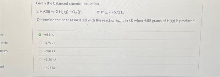 er
atrix
rces
ud
Given the balanced chemical equation,
2 H₂O(1)→ 2 H₂ (8) + O₂ (8)
AHxn=+572 kJ
Determine the heat associated with the reaction (qxn- in kJ) when 4.85 grams of H₂(g) is produced.
O +688 kJ
-475 kJ
-688 kJ
Ⓒ+1.20 kJ
+475 kJ