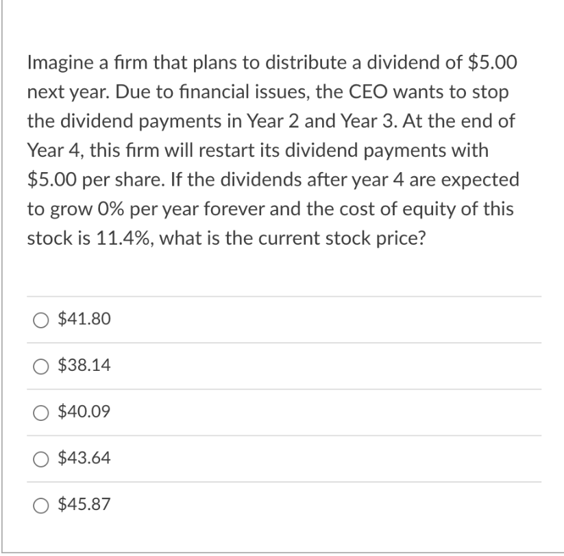 Imagine a firm that plans to distribute a dividend of $5.00
next year. Due to financial issues, the CEO wants to stop
the dividend payments in Year 2 and Year 3. At the end of
Year 4, this firm will restart its dividend payments with
$5.00 per share. If the dividends after year 4 are expected
to grow 0% per year forever and the cost of equity of this
stock is 11.4%, what is the current stock price?
$41.80
$38.14
$40.09
$43.64
$45.87