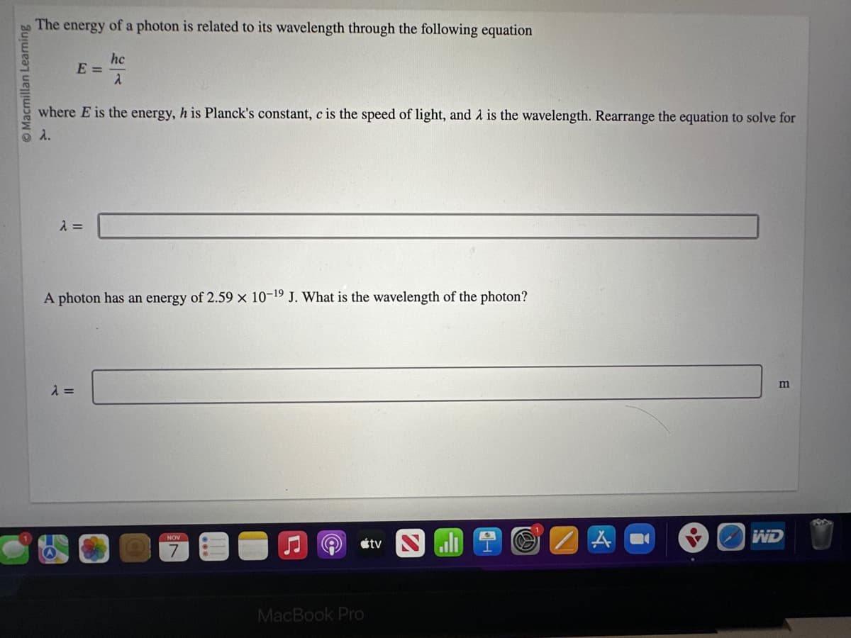 Macmillan Learning
The energy of a photon is related to its wavelength through the following equation
E =
where E is the energy, h is Planck's constant, c is the speed of light, and is the wavelength. Rearrange the equation to solve for
λ.
λ =
hc
2
λ =
A photon has an energy of 2.59 x 10-19 J. What is the wavelength of the photon?
7
e
MacBook Pro
tv
A
m
WD