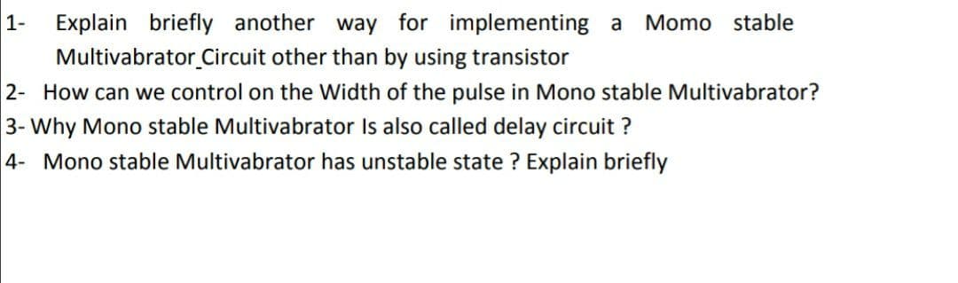 1-
Explain briefly another way for implementing a Momo stable
Multivabrator Circuit other than by using transistor
2- How can we control on the Width of the pulse in Mono stable Multivabrator?
3- Why Mono stable Multivabrator Is also called delay circuit?
4- Mono stable Multivabrator has unstable state ? Explain briefly