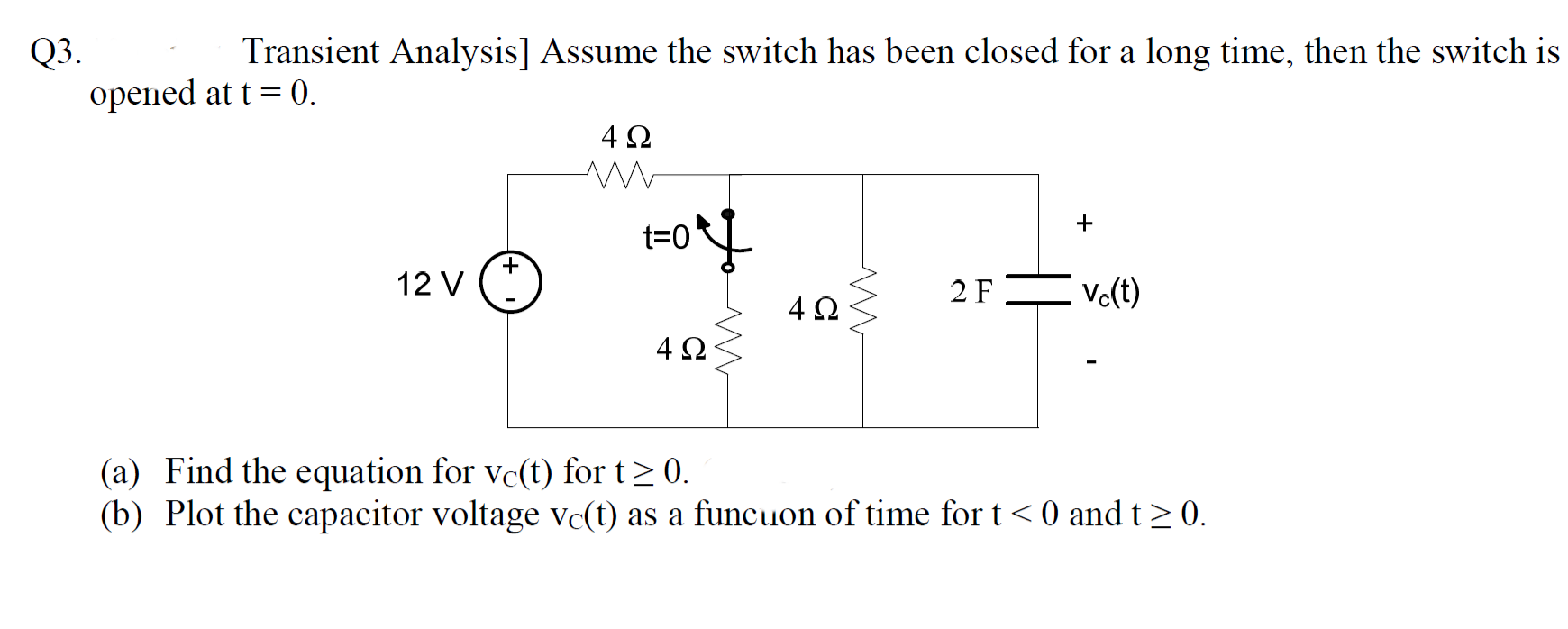 Q3.
opened at t = 0.
Transient Analysis] Assume the switch has been closed for a long time, then the switch is
4Ω
+
t=0
12 V
2 FE Vo(t)
4Ω
(a) Find the equation for vc(t) for t> 0.
(b) Plot the capacitor voltage vc(t) as a funcuon of time for t< 0 and t> 0.
4.
