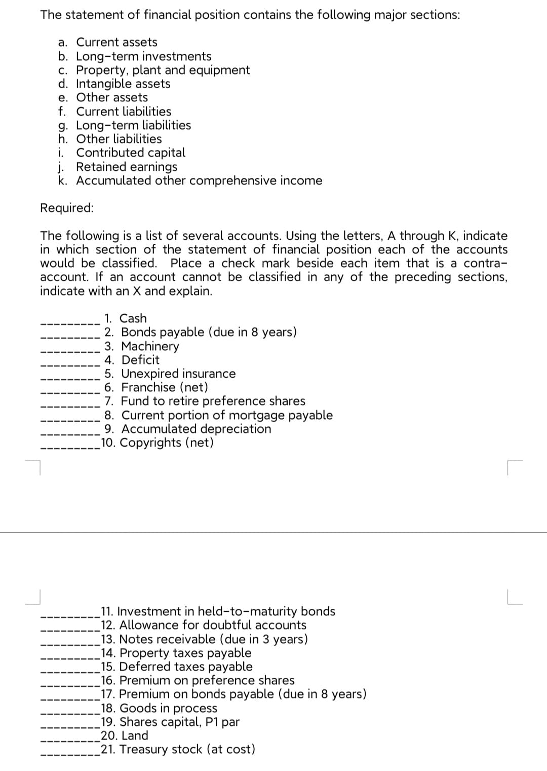 The statement of financial position contains the following major sections:
a. Current assets
b. Long-term investments
c. Property, plant and equipment
d. Intangible assets
e. Other assets
f. Current liabilities
g. Long-term liabilities
h. Other liabilities
i. Contributed capital
j. Retained earnings
k. Accumulated other comprehensive income
Required:
The following is a list of several accounts. Using the letters, A through K, indicate
in which section of the statement of financial position each of the accounts
would be classified. Place a check mark beside each item that is a contra-
account. If an account cannot be classified in any of the preceding sections,
indicate with an X and explain.
1. Cash
2. Bonds payable (due in 8 years)
3. Machinery
4. Deficit
5. Unexpired insurance
6. Franchise (net)
7. Fund to retire preference shares
8. Current portion of mortgage payable
9. Accumulated depreciation
10.
(net)
11. Investment in held-to-maturity bonds
12. Allowance for doubtful accounts
13. Notes receivable (due in 3 years)
_14. Property taxes payable
15. Deferred taxes payable
16. Premium on preference shares
17. Premium on bonds payable (due in 8 years)
18. Goods in process
19. Shares capital, P1 par
20. Land
21. Treasury stock (at cost)
