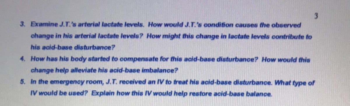 3.
3. ExamineJ.T.'s arterial lactate levels. How wouldJ.T.s oondition causes the observed
change in his arterial lactate levels? How might this change in lactate levels contribute to
his acid-base disturbance?
4. How has his body started to compensate for this acd-base disturbance? How would this
change help alleviate his acid-base imbalance?
5. In the emergency room,J.T. received an IV to treat his acid-base disturbance. What type of
IV would be ased? Explain how this IVwould help restone acid-base balance.
