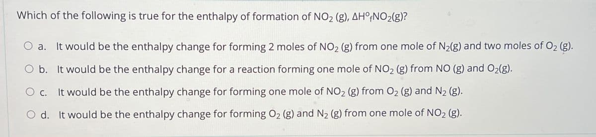 Which of the following is true for the enthalpy of formation of NO₂ (g), AHO+NO₂(g)?
a. It would be the enthalpy change for forming 2 moles of NO₂ (g) from one mole of N₂(g) and two moles of O₂ (g).
O b. It would be the enthalpy change for a reaction forming one mole of NO₂ (g) from NO (g) and O₂(g).
O c. It would be the enthalpy change for forming one mole of NO₂ (g) from O₂ (g) and N₂ (g).
O d. It would be the enthalpy change for forming O₂ (g) and N₂ (g) from one mole of NO₂ (g).