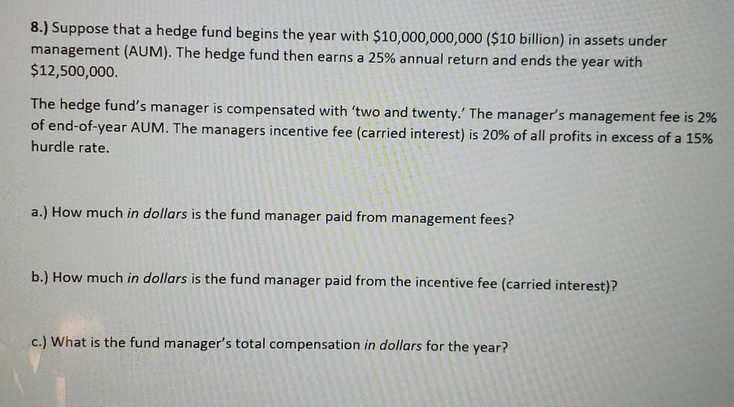 8.) Suppose that a hedge fund begins the year with $10,000,000,000 ($10 billion) in assets under
management (AUM). The hedge fund then earns a 25% annual return and ends the year with
$12,500,000.
The hedge fund's manager is compensated with 'two and twenty.' The manager's management fee is 2%
of end-of-year AUM. The managers incentive fee (carried interest) is 20% of all profits in excess of a 15%
hurdle rate.
a.) How much in dollars is the fund manager paid from management fees?
b.) How much in dollars is the fund manager paid from the incentive fee (carried interest)?
c.) What is the fund manager's total compensation in dollars for the year?
