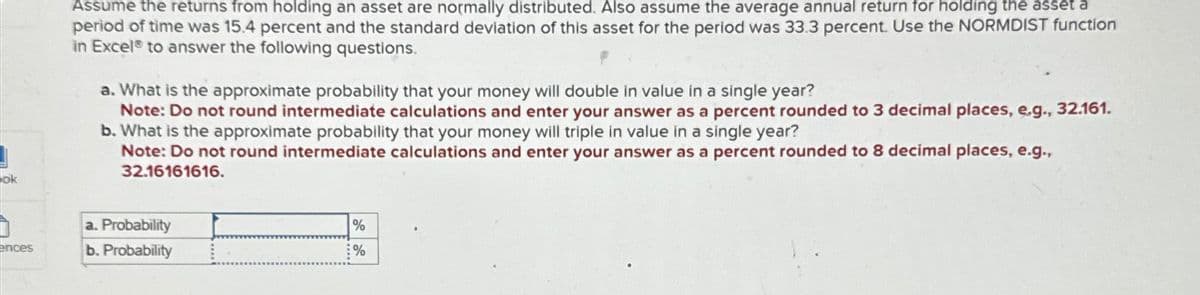 ok
Assume the returns from holding an asset are normally distributed. Also assume the average annual return for holding the asset a
period of time was 15.4 percent and the standard deviation of this asset for the period was 33.3 percent. Use the NORMDIST function
in Excel to answer the following questions.
a. What is the approximate probability that your money will double in value in a single year?
Note: Do not round intermediate calculations and enter your answer as a percent rounded to 3 decimal places, e.g., 32.161.
b. What is the approximate probability that your money will triple in value in a single year?
Note: Do not round intermediate calculations and enter your answer as a percent rounded to 8 decimal places, e.g.,
32.16161616.
ences
a. Probability
b. Probability
%
%