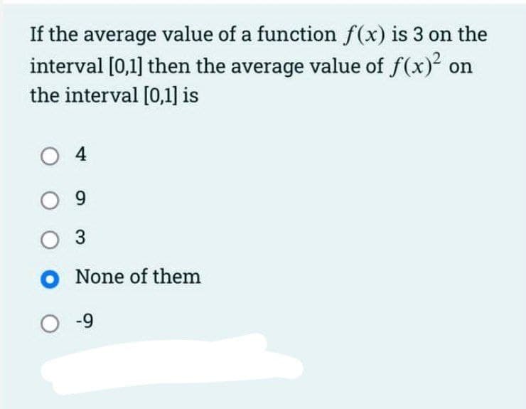 If the average value of a function f(x) is 3 on the
interval [0,1] then the average value of f(x) on
the interval [0,1] is
O 4
O 9
O 3
O None of them
O -9
