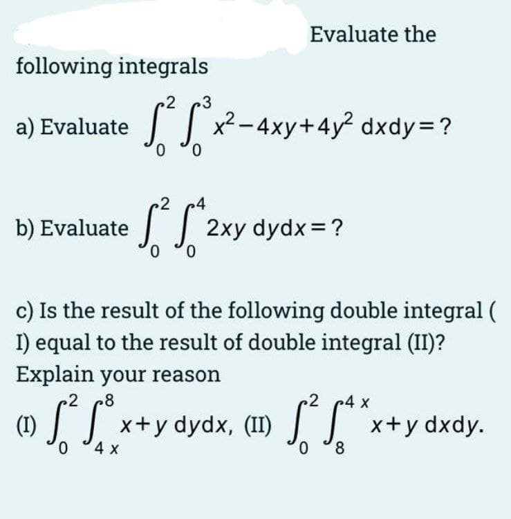 Evaluate the
following integrals
2
3
a) Evaluate
0,
I
x2 -4xy+4y dxdy=?
2
.4
2xy dydx =?
0.
b) Evaluate
c) Is the result of the following double integral (
I) equal to the result of double integral (II)?
Explain your reason
8
2
c4 x
(1)
0.
x+y dydx, (II) ] x+y dxdy.
4х
0.
8.
