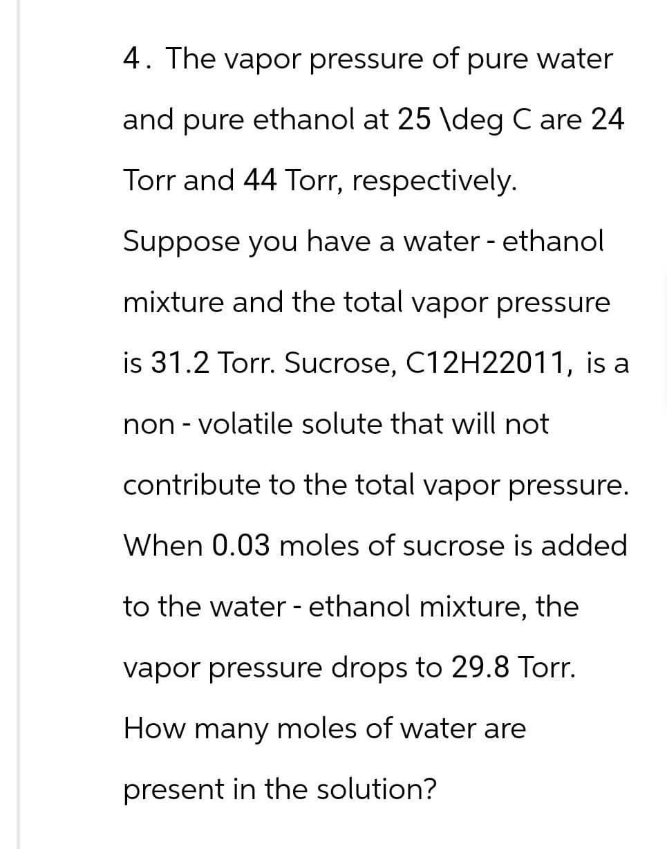 4. The vapor pressure of pure water
and pure ethanol at 25 \deg C are 24
Torr and 44 Torr, respectively.
Suppose you have a water - ethanol
mixture and the total vapor pressure
is 31.2 Torr. Sucrose, C12H22011, is a
non-volatile solute that will not
contribute to the total vapor pressure.
When 0.03 moles of sucrose is added
to the water - ethanol mixture, the
vapor pressure drops to 29.8 Torr.
How many moles of water are
present in the solution?