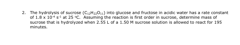 2. The hydrolysis of sucrose (C₁2H22011) into glucose and fructose in acidic water has a rate constant
of 1.8 x 10-4 s-¹ at 25 °C. Assuming the reaction is first order in sucrose, determine mass of
sucrose that is hydrolyzed when 2.55 L of a 1.50 M sucrose solution is allowed to react for 195
minutes.
