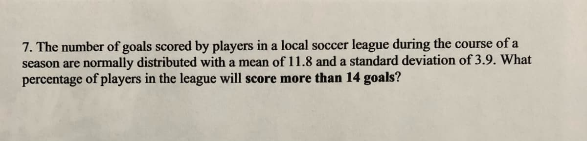 7. The number of goals scored by players in a local soccer league during the course of a
season are normally distributed with a mean of 11.8 and a standard deviation of 3.9. What
percentage of players in the league will score more than 14 goals?
