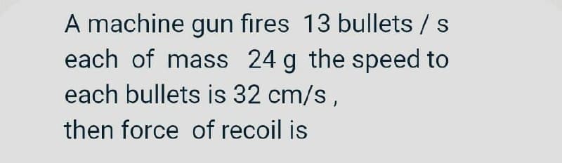 A machine gun fires 13 bullets / s
each of mass 24 g the speed to
each bullets is 32 cm/s,
then force of recoil is
