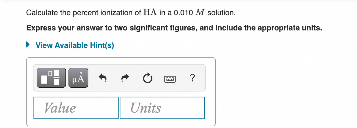 Calculate the percent ionization of HA in a 0.010 M solution.
Express your answer to two significant figures, and include the appropriate units.
View Available Hint(s)
HẢ
?
Value
Units
