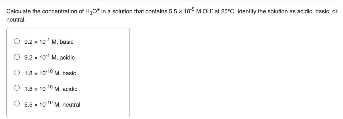 Calculate the concentration of H3O* in a solution that contains 5.5 x 105 M OH" at 25°C. Identify the solution as acidic, basic, or
neutral.
O 9.2 x 101 M, basic
9.2 x 101 M, acidic
1.8 x 1010 M, basic
O 1.8 x 10-10
М, acidic
O 5.5 x 10-10
M, neutral
