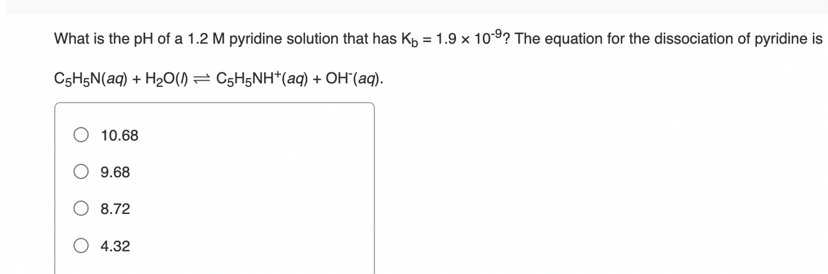 What is the pH of a 1.2 M pyridine solution that has Kh = 1.9 x 10-9? The equation for the dissociation of pyridine is
C5H5N(aq) + H20() = C5H5NH*(aq) + OH"(aq).
10.68
9.68
8.72
4.32
