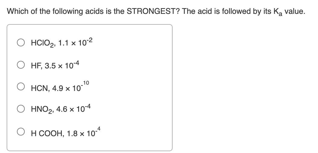 Which of the following acids is the STRONGEST? The acid is followed by its K, value.
О НСIО2, 1.1 х 10:2
O HF, 3.5 x 104
10
О нCN, 4.9х 10°
HNO2, 4.6 x 10-4
4
О нсоон, 1.8х 10
