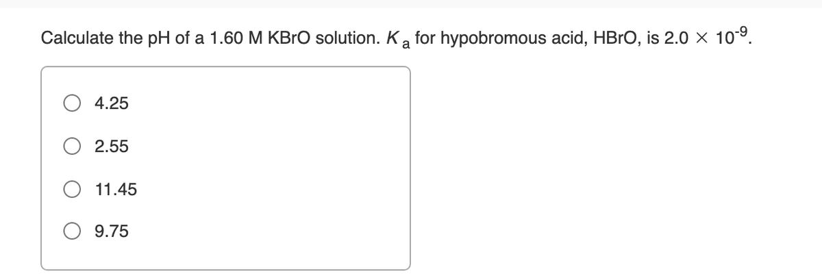 Calculate the pH of a 1.60 M KBRO solution. K a for hypobromous acid, HBRO, is 2.0 × 10°.
4.25
2.55
11.45
O 9.75

